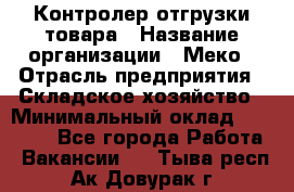 Контролер отгрузки товара › Название организации ­ Меко › Отрасль предприятия ­ Складское хозяйство › Минимальный оклад ­ 25 000 - Все города Работа » Вакансии   . Тыва респ.,Ак-Довурак г.